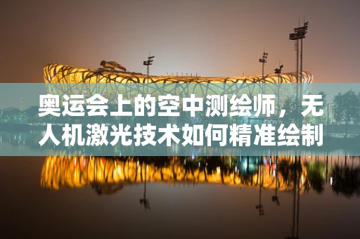 奥运会上的空中测绘师，无人机激光技术如何精准绘制赛场？