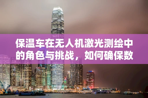 保温车在无人机激光测绘中的角色与挑战，如何确保数据准确性？