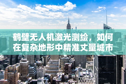 鹤壁无人机激光测绘，如何在复杂地形中精准丈量城市？