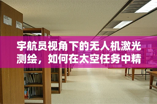 宇航员视角下的无人机激光测绘，如何在太空任务中精准定位？