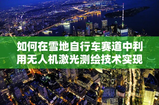 如何在雪地自行车赛道中利用无人机激光测绘技术实现精准测绘？