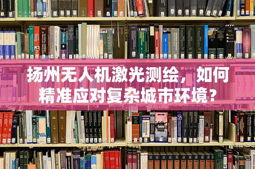 扬州无人机激光测绘，如何精准应对复杂城市环境？