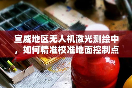 宣威地区无人机激光测绘中，如何精准校准地面控制点以提高测绘精度？