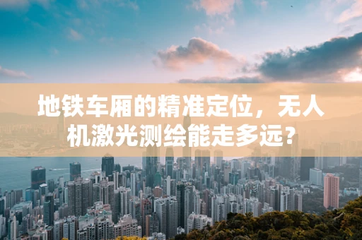 地铁车厢的精准定位，无人机激光测绘能走多远？