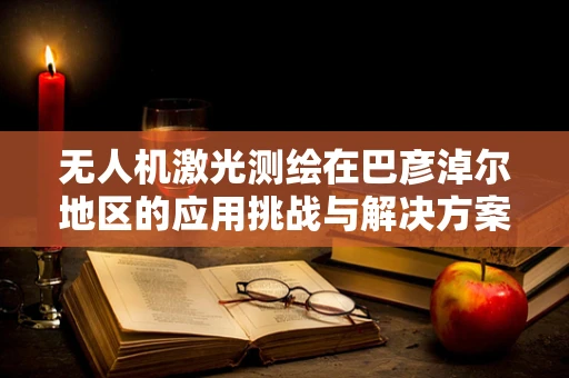 无人机激光测绘在巴彦淖尔地区的应用挑战与解决方案