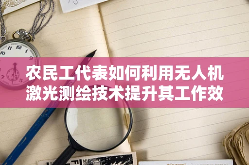 农民工代表如何利用无人机激光测绘技术提升其工作效益？