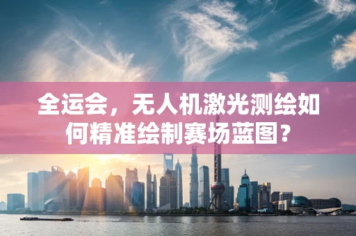 全运会，无人机激光测绘如何精准绘制赛场蓝图？