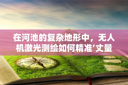 在河池的复杂地形中，无人机激光测绘如何精准‘丈量’？