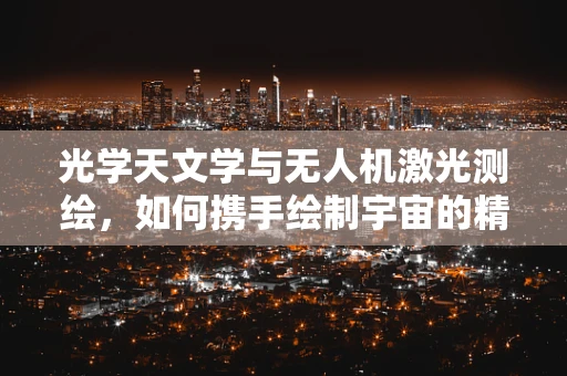 光学天文学与无人机激光测绘，如何携手绘制宇宙的精确地图？
