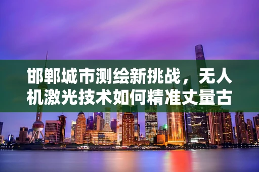 邯郸城市测绘新挑战，无人机激光技术如何精准丈量古都？