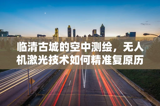 临清古城的空中测绘，无人机激光技术如何精准复原历史风貌？