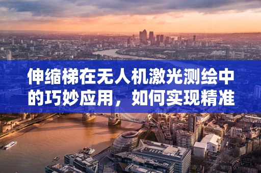 伸缩梯在无人机激光测绘中的巧妙应用，如何实现精准悬停与数据采集？