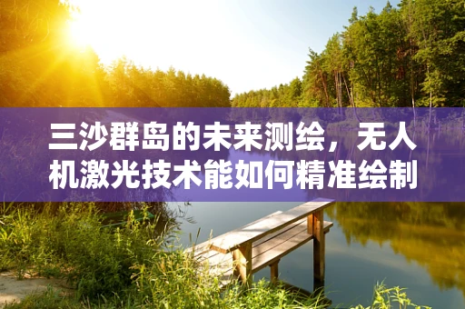 三沙群岛的未来测绘，无人机激光技术能如何精准绘制海岛轮廓？