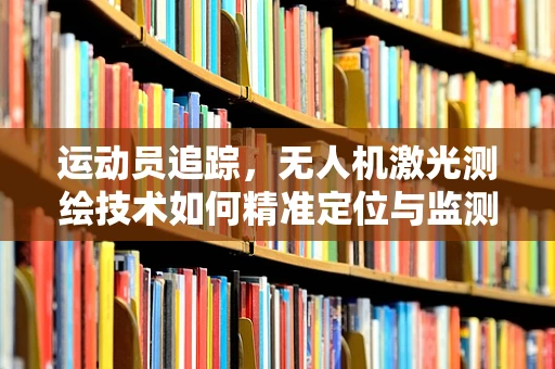 运动员追踪，无人机激光测绘技术如何精准定位与监测？