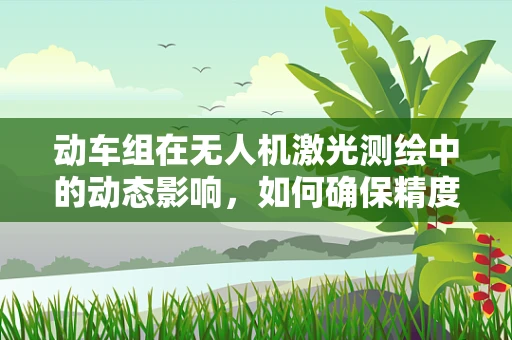 动车组在无人机激光测绘中的动态影响，如何确保精度？