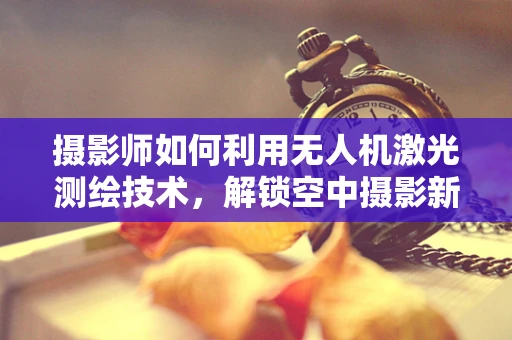 摄影师如何利用无人机激光测绘技术，解锁空中摄影新维度？