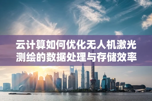 云计算如何优化无人机激光测绘的数据处理与存储效率？