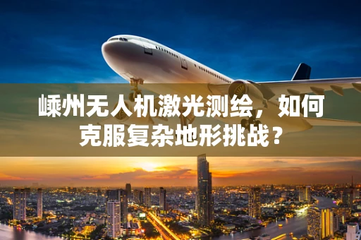 嵊州无人机激光测绘，如何克服复杂地形挑战？
