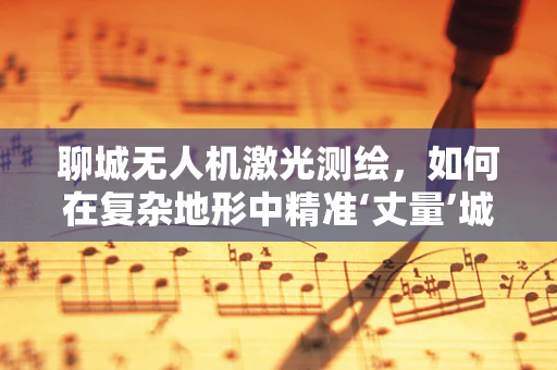 聊城无人机激光测绘，如何在复杂地形中精准‘丈量’城市？