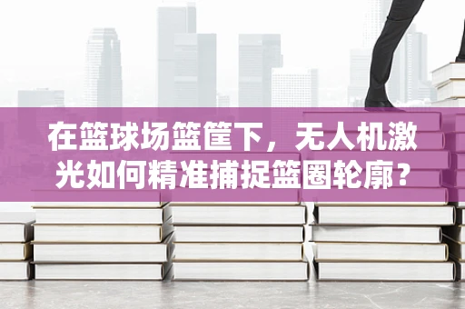在篮球场篮筐下，无人机激光如何精准捕捉篮圈轮廓？