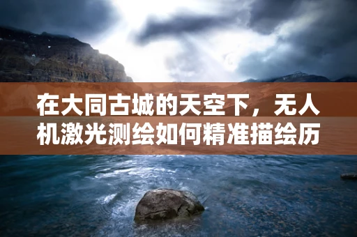 在大同古城的天空下，无人机激光测绘如何精准描绘历史风貌？
