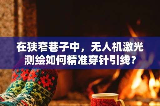 在狭窄巷子中，无人机激光测绘如何精准穿针引线？