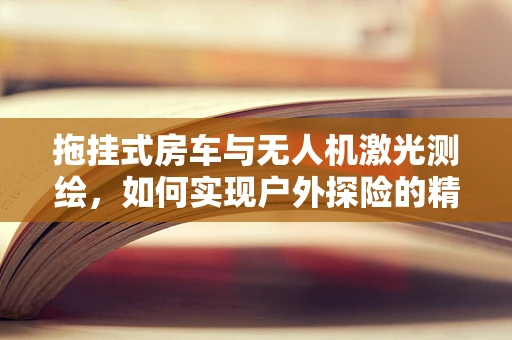 拖挂式房车与无人机激光测绘，如何实现户外探险的精准导航？