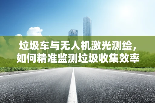 垃圾车与无人机激光测绘，如何精准监测垃圾收集效率？