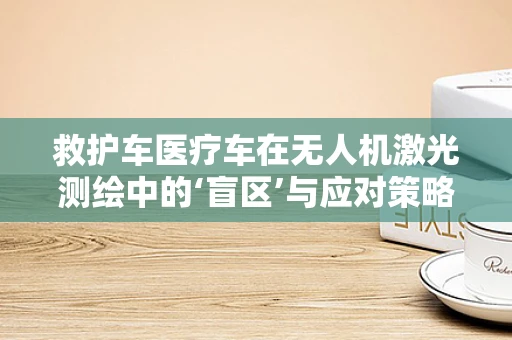 救护车医疗车在无人机激光测绘中的‘盲区’与应对策略