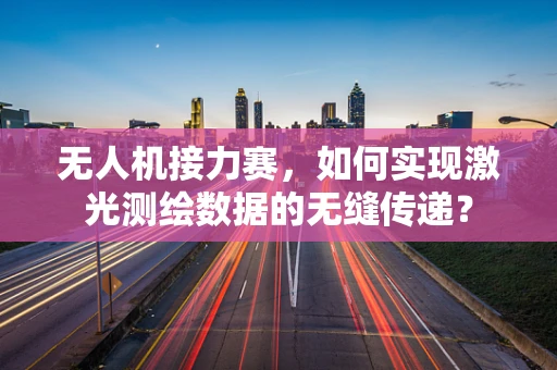 无人机接力赛，如何实现激光测绘数据的无缝传递？