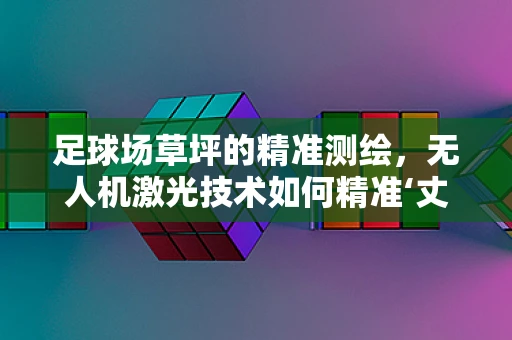 足球场草坪的精准测绘，无人机激光技术如何精准‘丈量’绿茵？