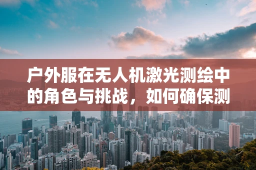 户外服在无人机激光测绘中的角色与挑战，如何确保测绘人员的安全与舒适？