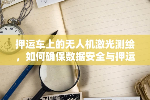 押运车上的无人机激光测绘，如何确保数据安全与押运任务的无缝对接？