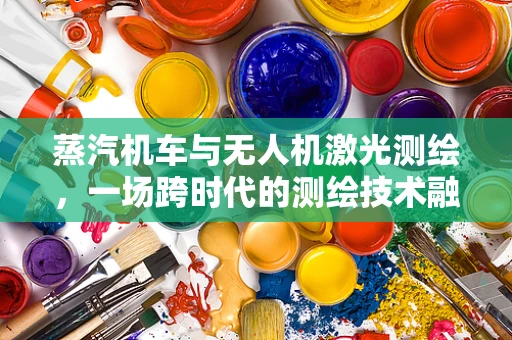 蒸汽机车与无人机激光测绘，一场跨时代的测绘技术融合探索