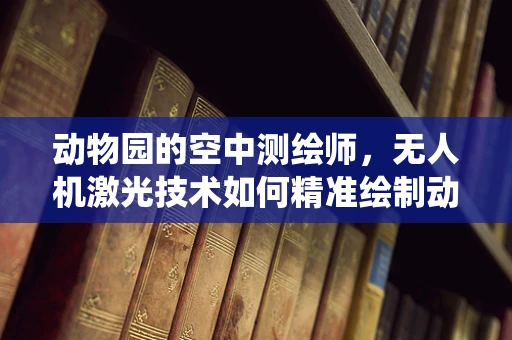 动物园的空中测绘师，无人机激光技术如何精准绘制动物栖息地？