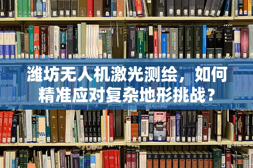 潍坊无人机激光测绘，如何精准应对复杂地形挑战？