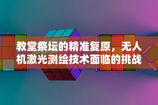 教堂祭坛的精准复原，无人机激光测绘技术面临的挑战与解决方案