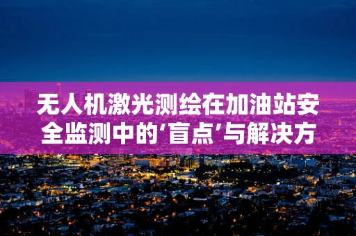 无人机激光测绘在加油站安全监测中的‘盲点’与解决方案