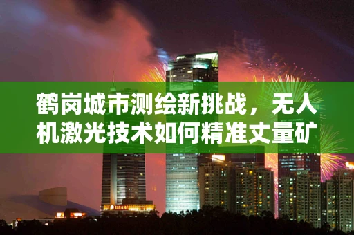 鹤岗城市测绘新挑战，无人机激光技术如何精准丈量矿城？