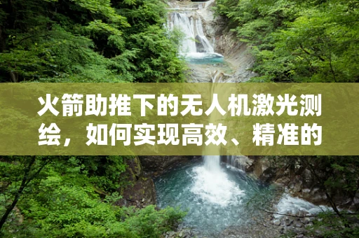 火箭助推下的无人机激光测绘，如何实现高效、精准的测绘？
