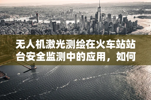 无人机激光测绘在火车站站台安全监测中的应用，如何确保数据精度与实时性？