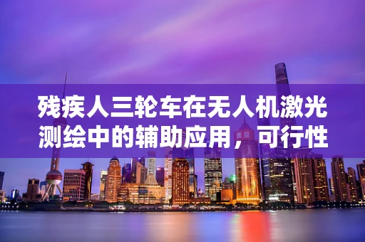 残疾人三轮车在无人机激光测绘中的辅助应用，可行性与挑战何在？