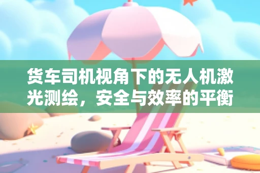 货车司机视角下的无人机激光测绘，安全与效率的平衡点何在？