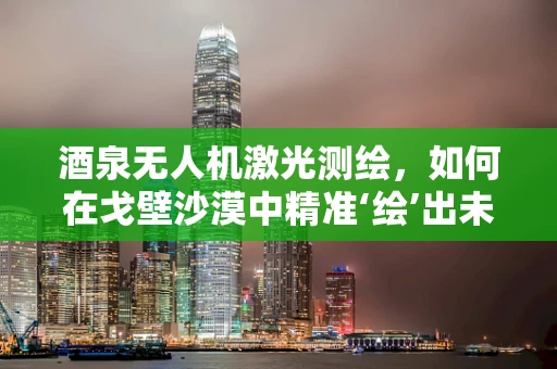 酒泉无人机激光测绘，如何在戈壁沙漠中精准‘绘’出未来？
