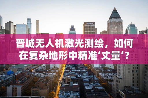 晋城无人机激光测绘，如何在复杂地形中精准‘丈量’？