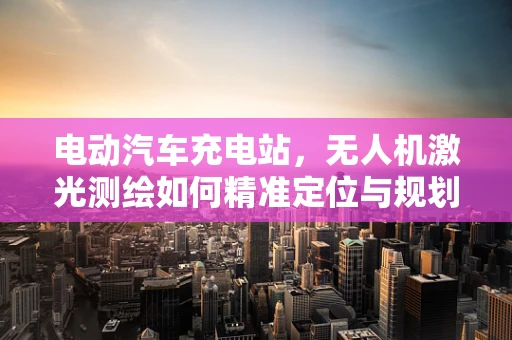电动汽车充电站，无人机激光测绘如何精准定位与规划？