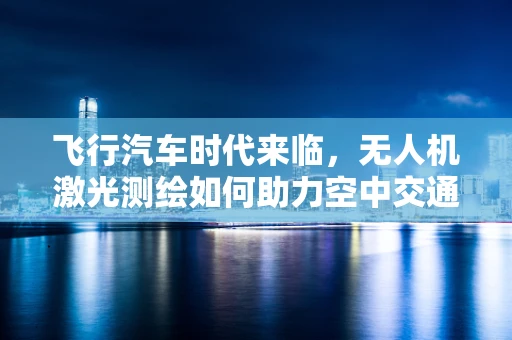 飞行汽车时代来临，无人机激光测绘如何助力空中交通管理？