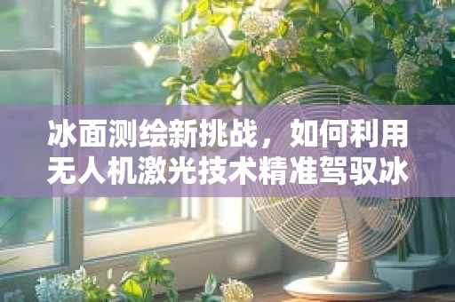 冰面测绘新挑战，如何利用无人机激光技术精准驾驭冰车？