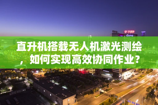 直升机搭载无人机激光测绘，如何实现高效协同作业？