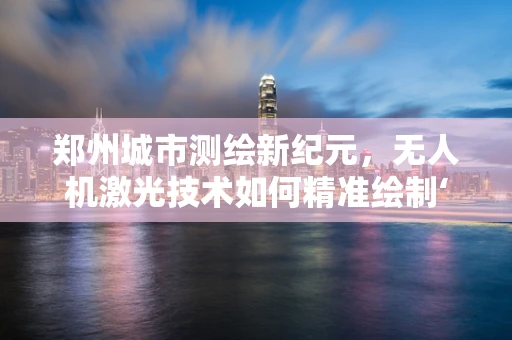 郑州城市测绘新纪元，无人机激光技术如何精准绘制‘中原之心’？